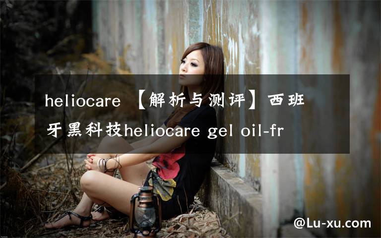 heliocare 【解析与测评】西班牙黑科技heliocare gel oil-free dry touch防晒