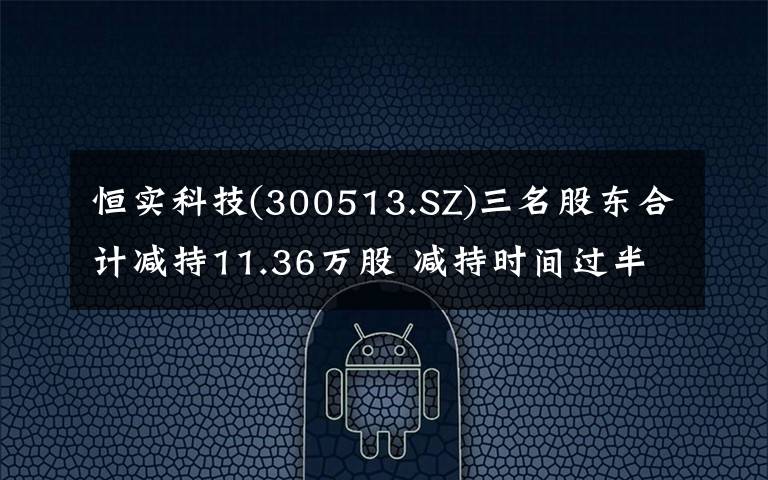 恒实科技(300513.SZ)三名股东合计减持11.36万股 减持时间过半