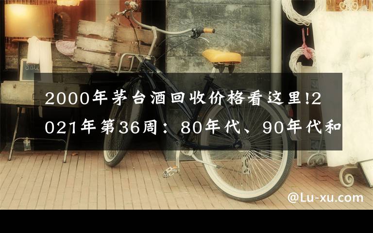 2000年茅台酒回收价格看这里!2021年第36周：80年代、90年代和00年后的茅台酒行情参考