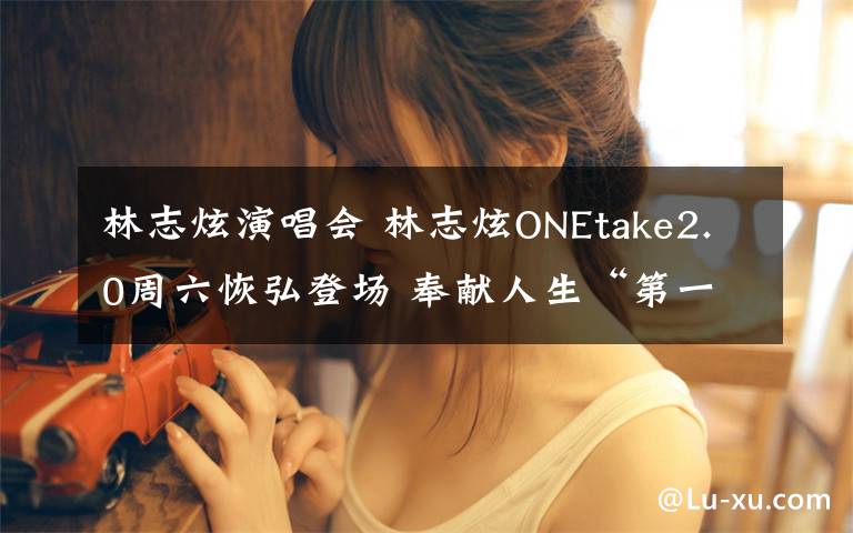 林志炫演唱会 林志炫ONEtake2.0周六恢弘登场 奉献人生“第一次”