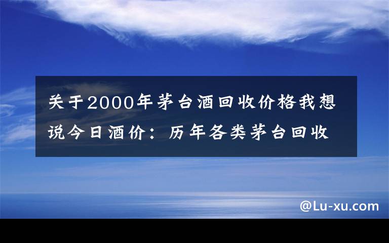 关于2000年茅台酒回收价格我想说今日酒价：历年各类茅台回收价格7月28日