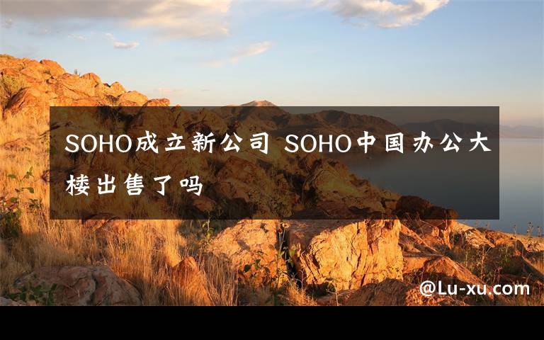 SOHO成立新公司 SOHO中国办公大楼出售了吗