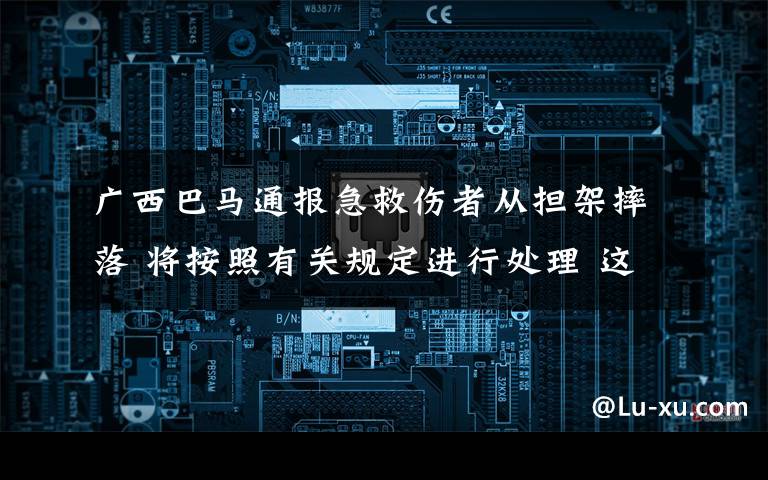 广西巴马通报急救伤者从担架摔落 将按照有关规定进行处理 这意味着什么?