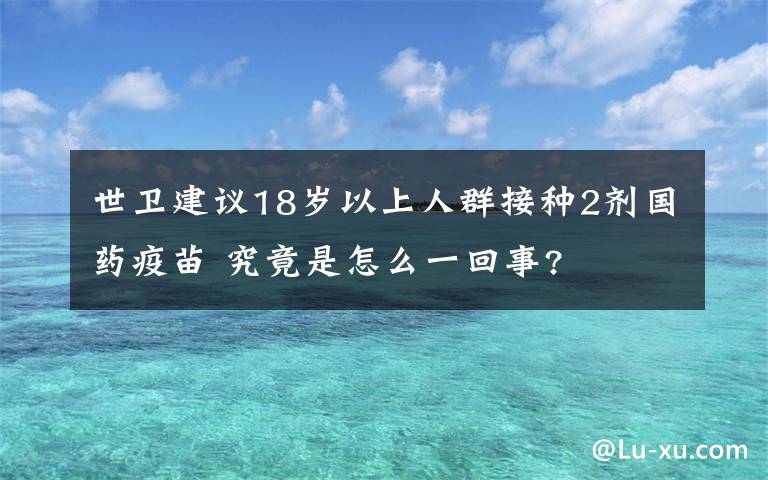 世卫建议18岁以上人群接种2剂国药疫苗 究竟是怎么一回事?