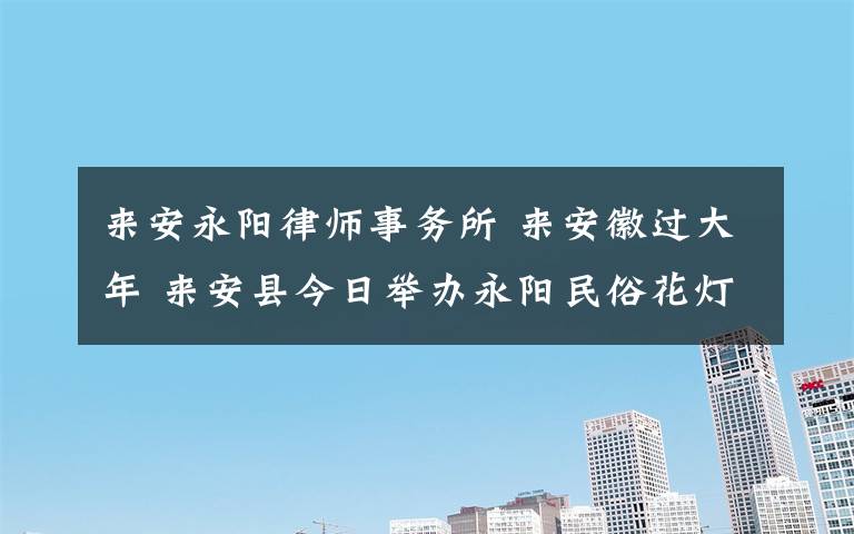 来安永阳律师事务所 来安徽过大年 来安县今日举办永阳民俗花灯节