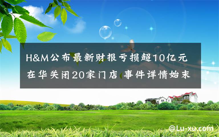 H&M公布最新财报亏损超10亿元 在华关闭20家门店 事件详情始末介绍！