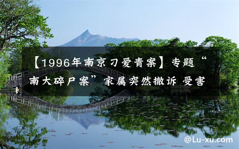 【1996年南京刁爱青案】专题“南大碎尸案”家属突然撤诉 受害者姐姐：陆续有人来劝 今后还要继续生活