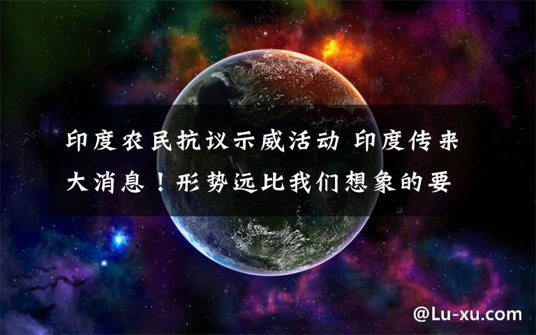 印度农民抗议示威活动 印度传来大消息！形势远比我们想象的要更严重