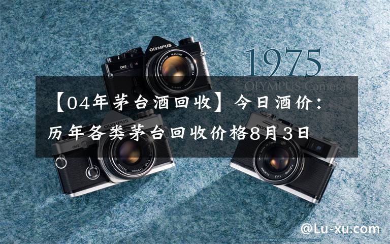 【04年茅台酒回收】今日酒价：历年各类茅台回收价格8月3日