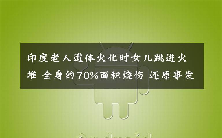 印度老人遗体火化时女儿跳进火堆 全身约70%面积烧伤 还原事发经过及背后原因！