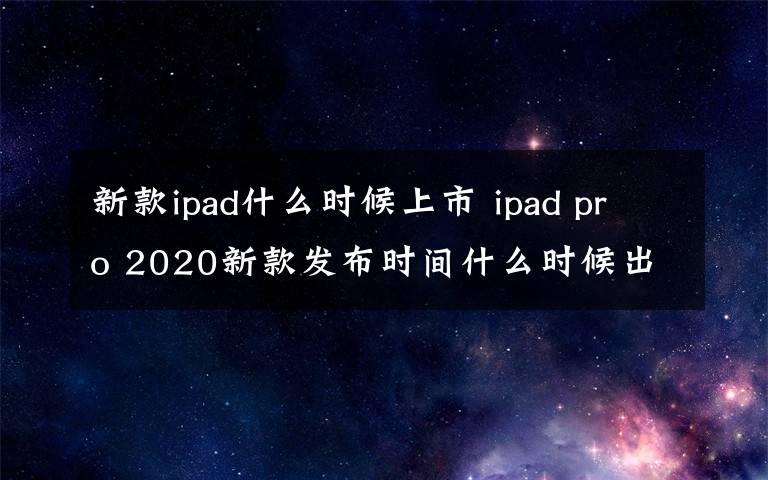 新款ipad什么时候上市 ipad pro 2020新款发布时间什么时候出 处理器曝光