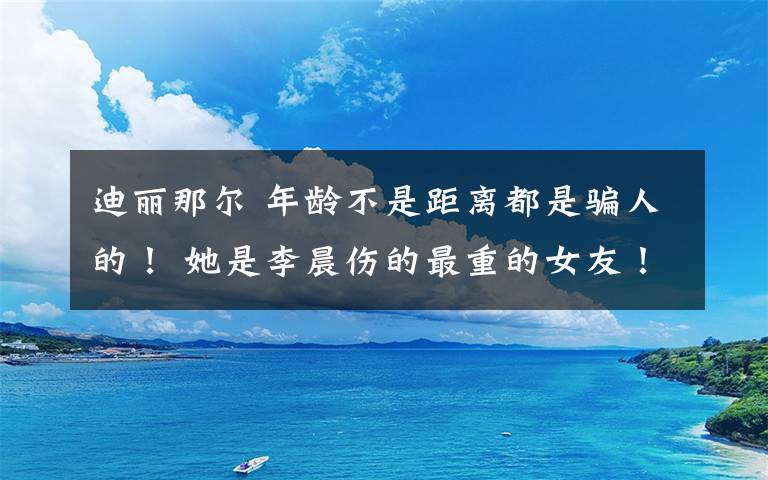 迪丽那尔 年龄不是距离都是骗人的！ 她是李晨伤的最重的女友！李晨被骂惨