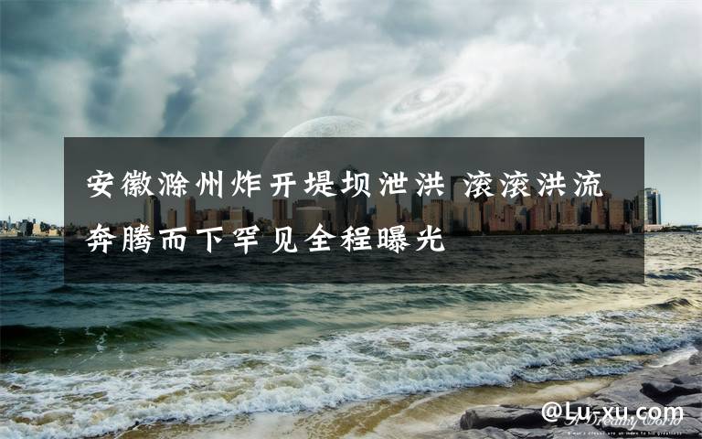 安徽滁州炸开堤坝泄洪 滚滚洪流奔腾而下罕见全程曝光