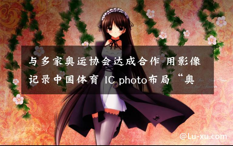 与多家奥运协会达成合作 用影像记录中国体育 IC photo布局“奥运计划”