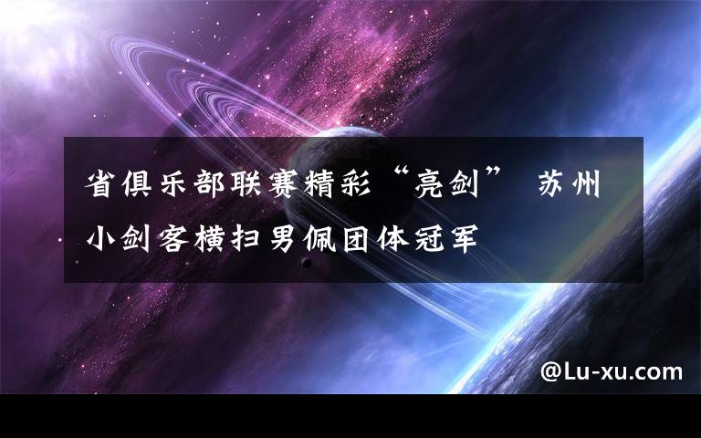 省俱乐部联赛精彩“亮剑” 苏州小剑客横扫男佩团体冠军