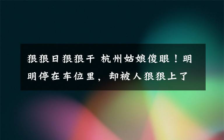 狠狠日狠狠干 杭州姑娘傻眼！明明停在车位里，却被人狠狠上了一课！网友憋不住了