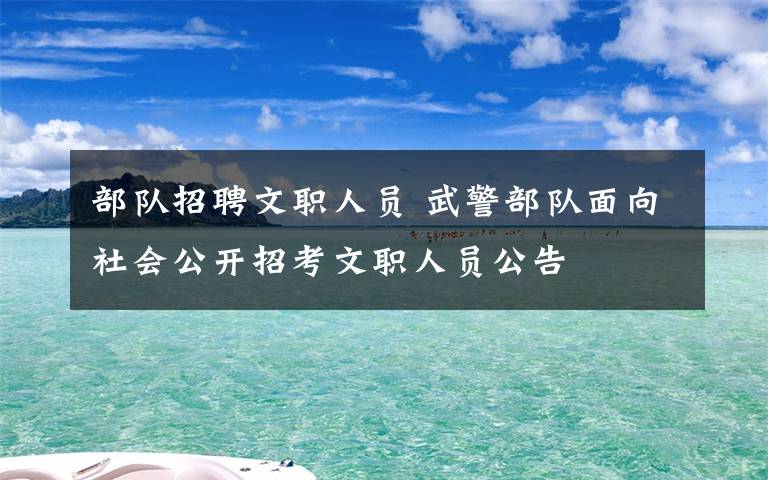 部队招聘文职人员 武警部队面向社会公开招考文职人员公告