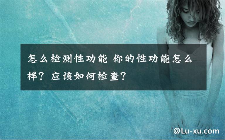 怎么检测性功能 你的性功能怎么样？应该如何检查？