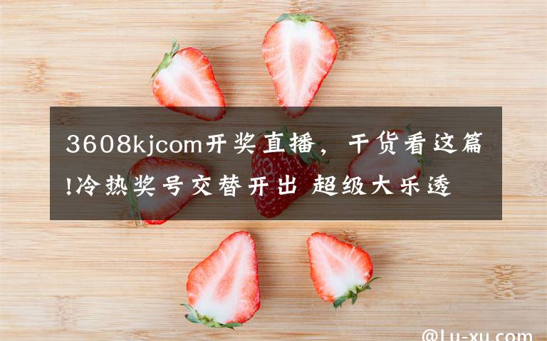 3608kjcom开奖直播，干货看这篇!冷热奖号交替开出 超级大乐透奖池升至13.86亿