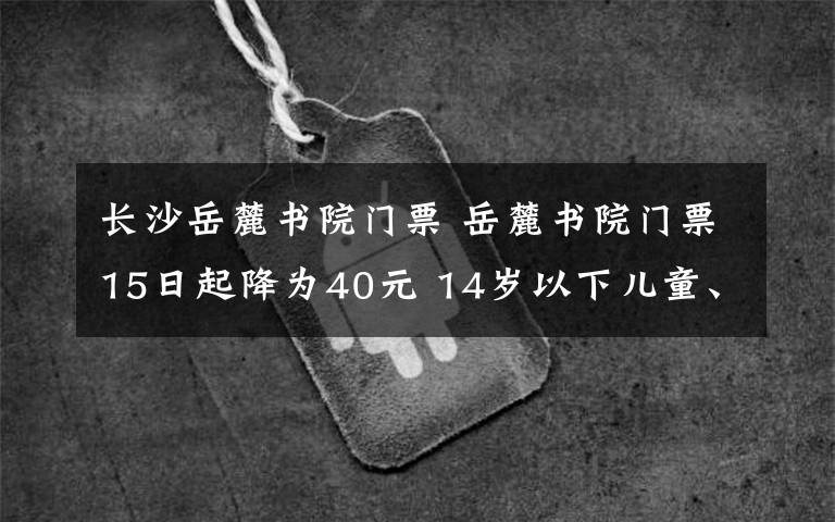 长沙岳麓书院门票 岳麓书院门票15日起降为40元 14岁以下儿童、65岁以上老年人等免票