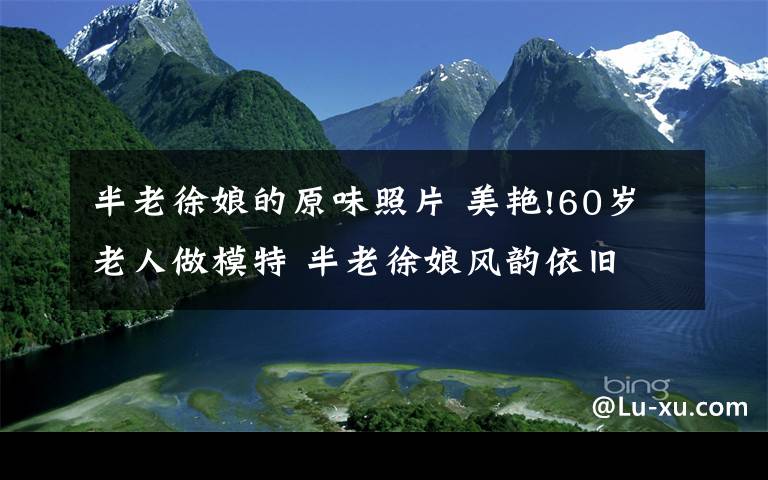 半老徐娘的原味照片 美艳!60岁老人做模特 半老徐娘风韵依旧