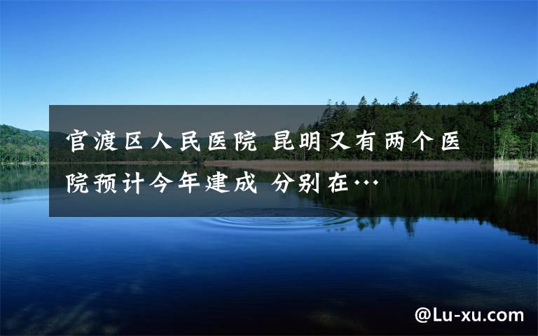 官渡区人民医院 昆明又有两个医院预计今年建成 分别在…