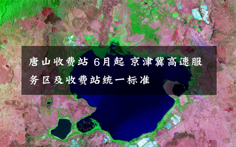 唐山收费站 6月起 京津冀高速服务区及收费站统一标准