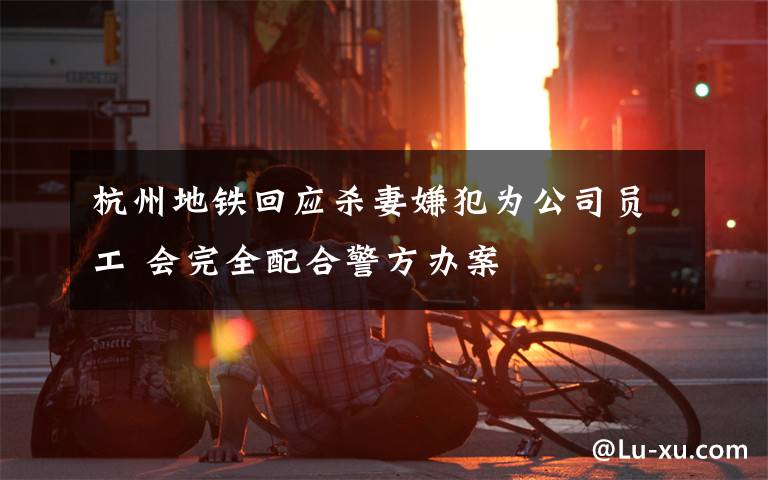 杭州地铁回应杀妻嫌犯为公司员工 会完全配合警方办案