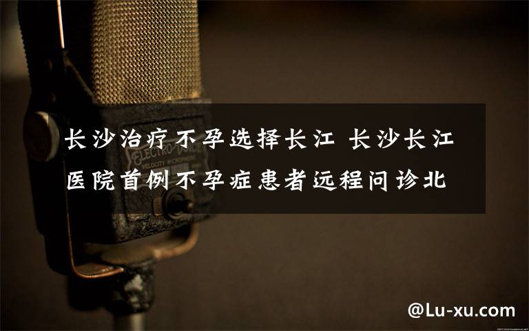 长沙治疗不孕选择长江 长沙长江医院首例不孕症患者远程问诊北京专家
