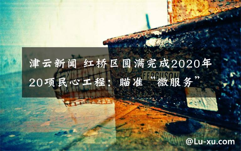 津云新闻 红桥区圆满完成2020年20项民心工程：瞄准“微服务” 发力“大民生”