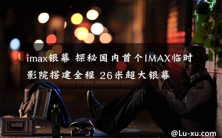 imax银幕 探秘国内首个IMAX临时影院搭建全程 26米超大银幕
