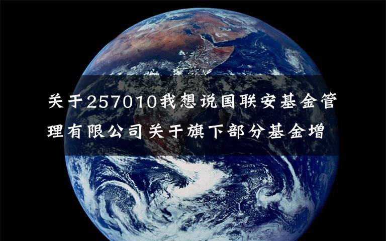 关于257010我想说国联安基金管理有限公司关于旗下部分基金增加华安证券为代销机构并参加相关费率优惠活动的公告