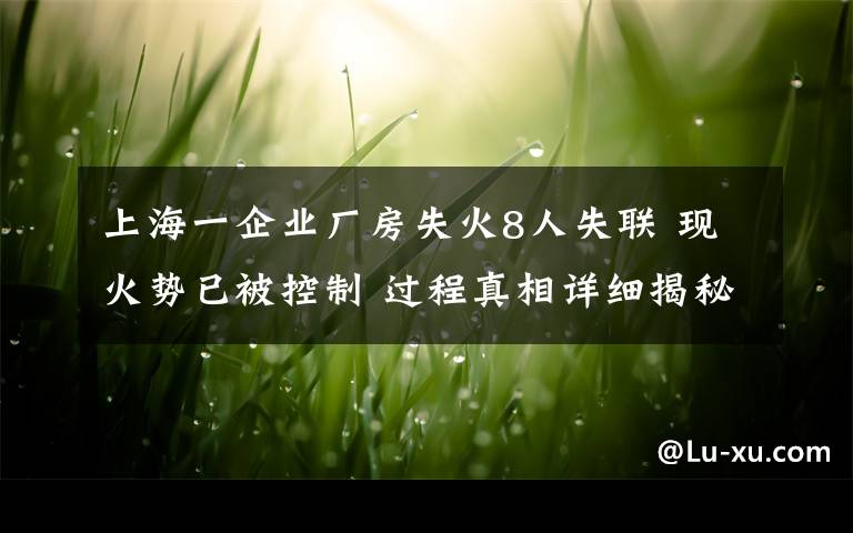 上海一企业厂房失火8人失联 现火势已被控制 过程真相详细揭秘！