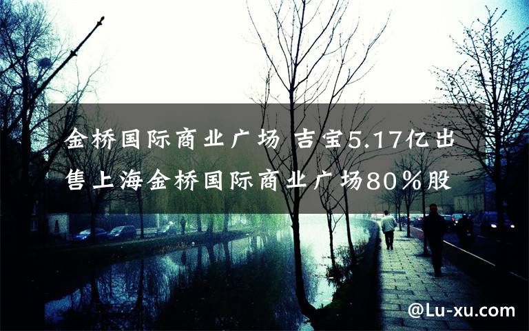 金桥国际商业广场 吉宝5.17亿出售上海金桥国际商业广场80％股权