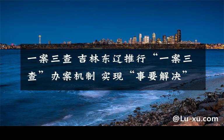 一案三查 吉林东辽推行“一案三查”办案机制 实现“事要解决”的司法办案目标