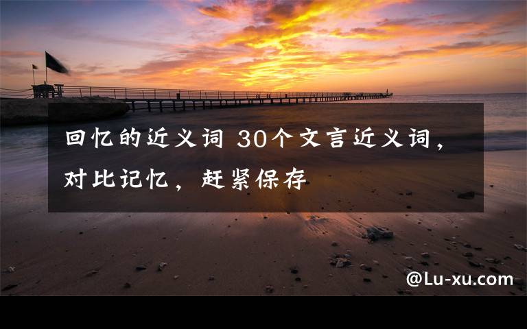 回忆的近义词 30个文言近义词，对比记忆，赶紧保存