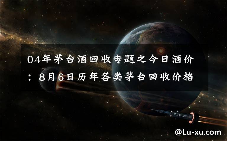 04年茅台酒回收专题之今日酒价：8月6日历年各类茅台回收价格参考