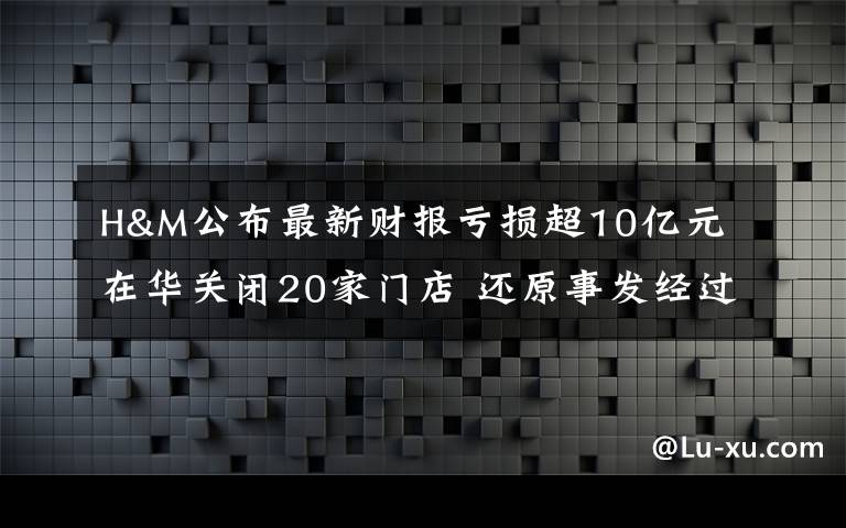 H&M公布最新财报亏损超10亿元 在华关闭20家门店 还原事发经过及背后原因！