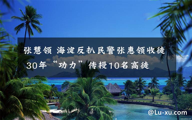 张慧领 海淀反扒民警张惠领收徒 30年“功力”传授10名高徒