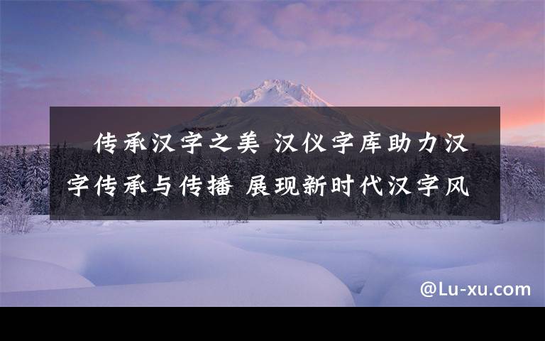 ​传承汉字之美 汉仪字库助力汉字传承与传播 展现新时代汉字风采