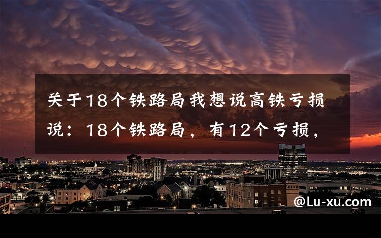 关于18个铁路局我想说高铁亏损说：18个铁路局，有12个亏损，只有6个盈利