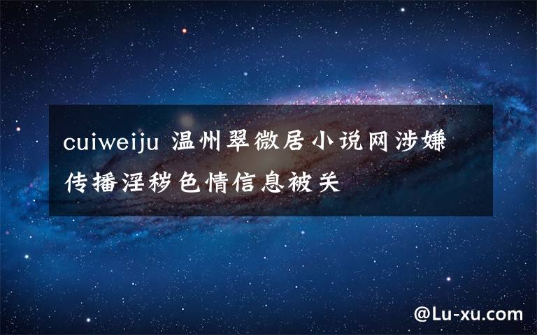 cuiweiju 温州翠微居小说网涉嫌传播淫秽色情信息被关