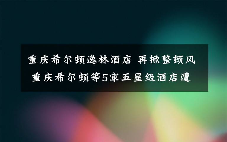 重庆希尔顿逸林酒店 再掀整顿风 重庆希尔顿等5家五星级酒店遭摘星