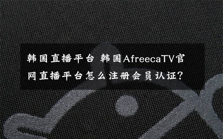 韩国直播平台 韩国AfreecaTV官网直播平台怎么注册会员认证？中文账号注册教程
