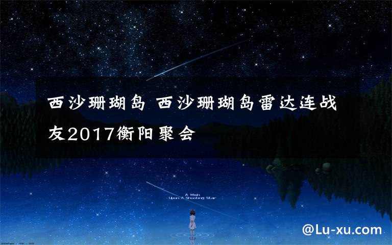 西沙珊瑚岛 西沙珊瑚岛雷达连战友2017衡阳聚会 摄影邓宝金 文字 张志刚