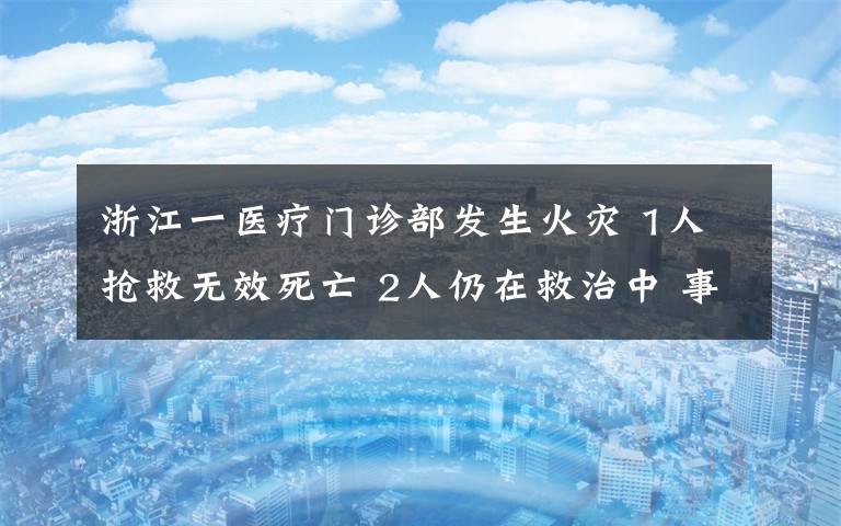 浙江一医疗门诊部发生火灾 1人抢救无效死亡 2人仍在救治中 事情经过真相揭秘！