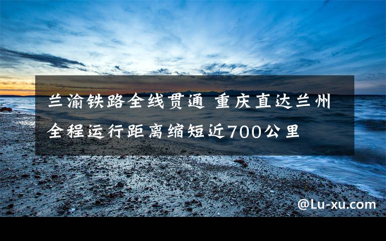 兰渝铁路全线贯通 重庆直达兰州全程运行距离缩短近700公里