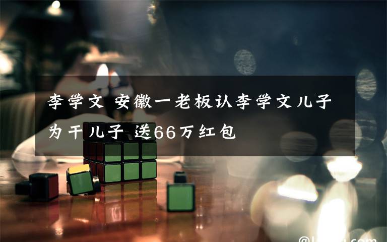 李学文 安徽一老板认李学文儿子为干儿子 送66万红包