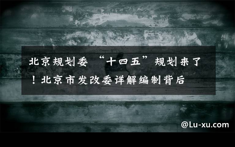 北京规划委 “十四五”规划来了！北京市发改委详解编制背后