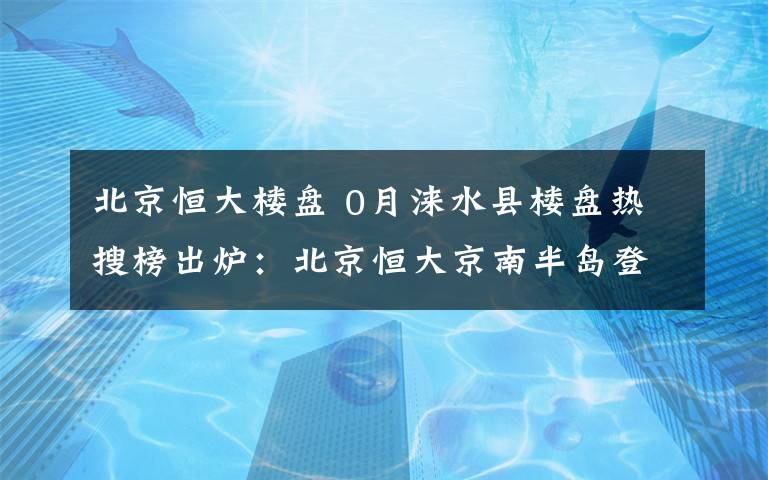 北京恒大楼盘 0月涞水县楼盘热搜榜出炉：北京恒大京南半岛登榜首